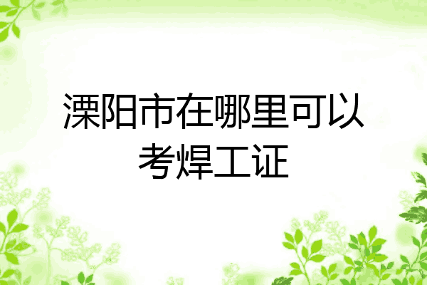溧阳市在哪里可以考焊工证