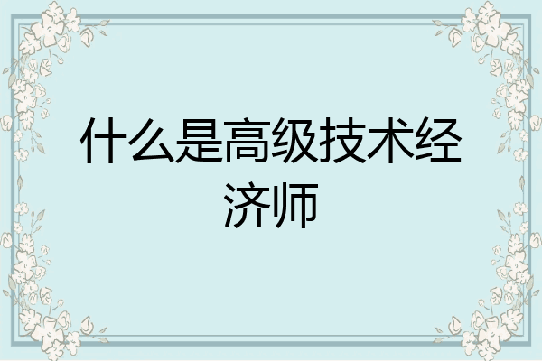 什么是高级技术经济师