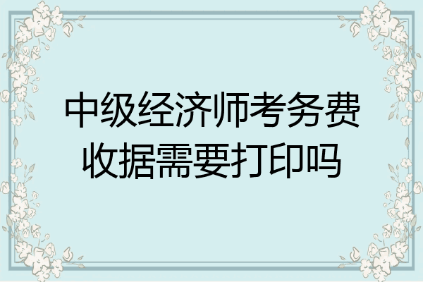 中级经济师考务费收据需要打印吗
