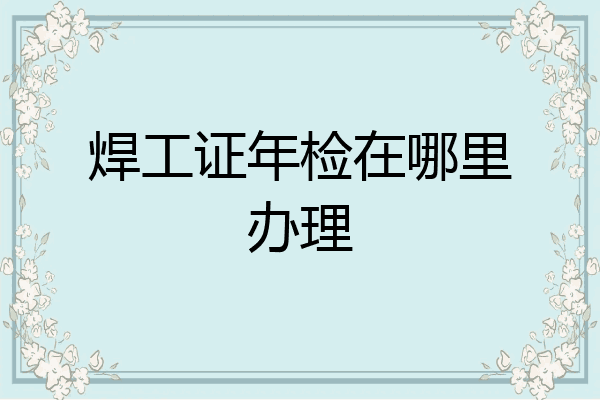 焊工证年检在哪里办理