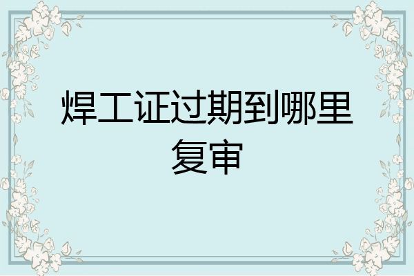 焊工证过期到哪里复审