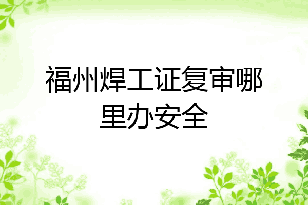 福州焊工证复审哪里办安全