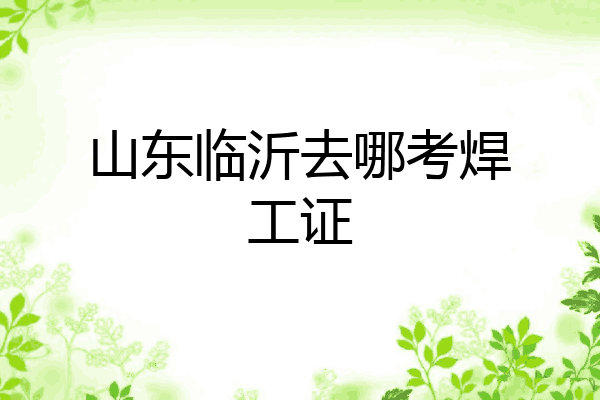 山东临沂去哪考焊工证