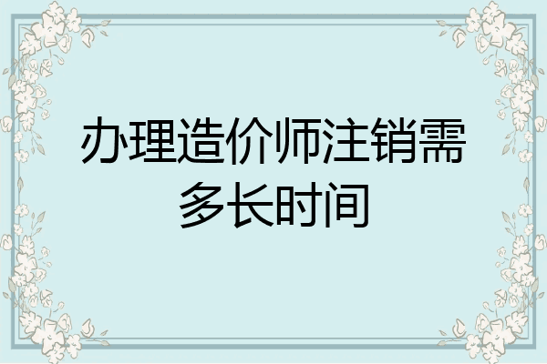 办理造价师注销需多长时间