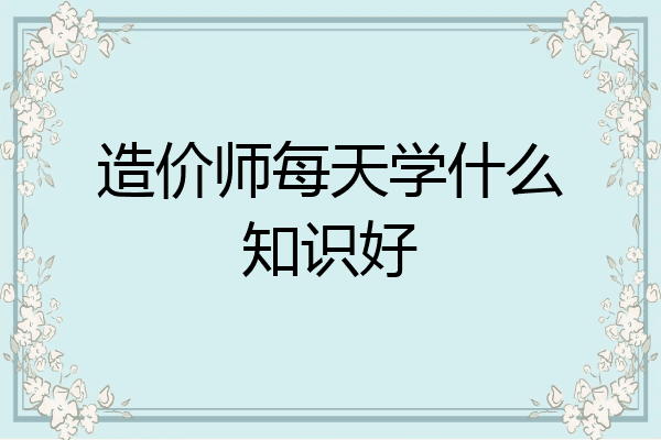 造价师每天学什么知识好