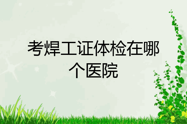 考焊工证体检在哪个医院
