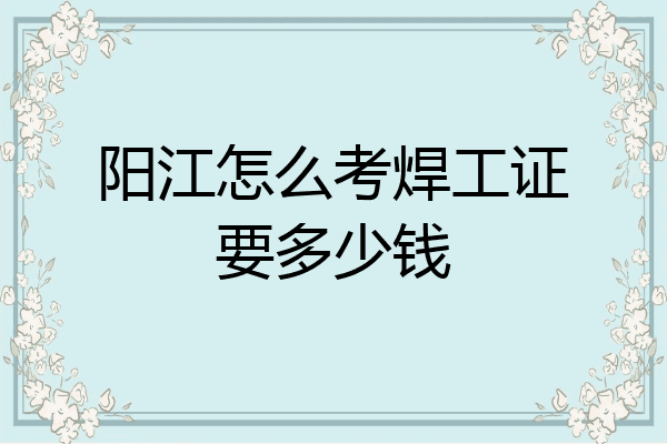 阳江怎么考焊工证要多少钱