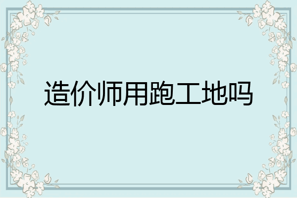 造价师用跑工地吗