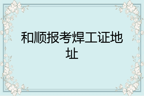和顺报考焊工证地址