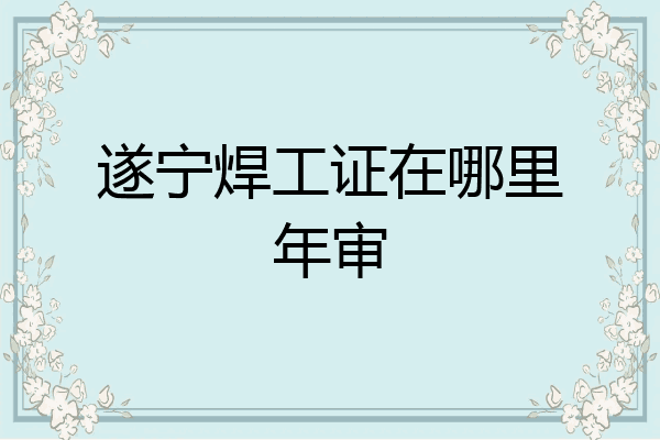 遂宁焊工证在哪里年审