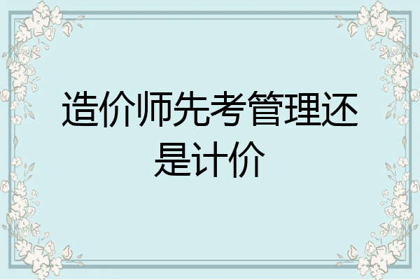 造价师先考管理还是计价