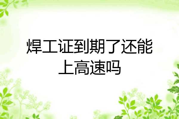 焊工证到期了还能上高速吗