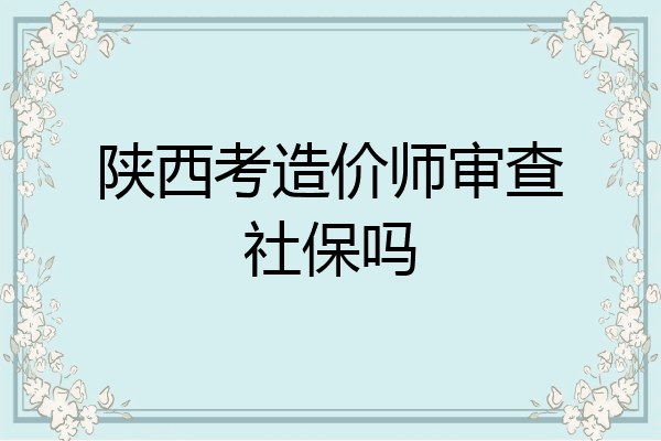 陕西考造价师审查社保吗