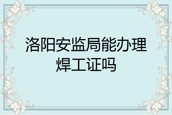 洛阳安监局能办理焊工证吗