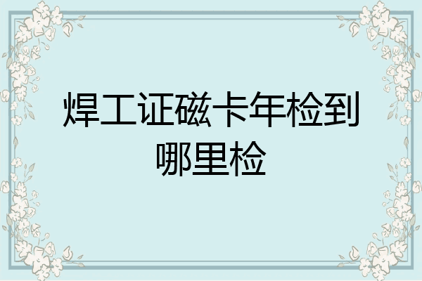 焊工证磁卡年检到哪里检