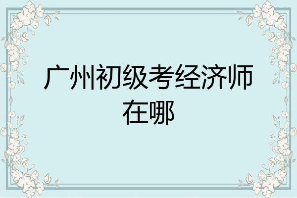 广州初级考经济师在哪