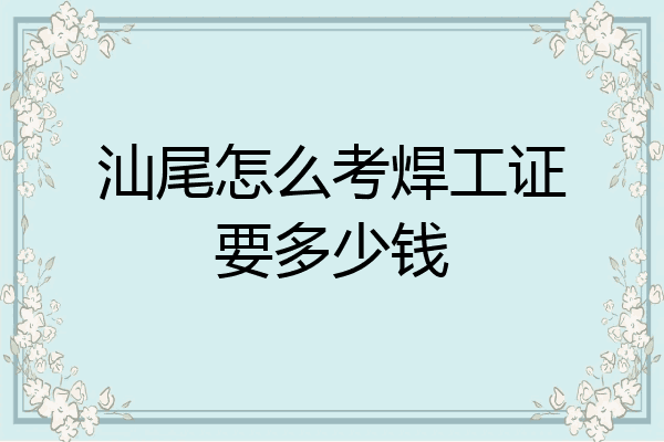 汕尾怎么考焊工证要多少钱