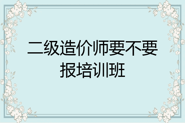 二级造价师要不要报培训班