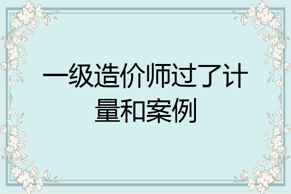 一级造价师过了计量和案例