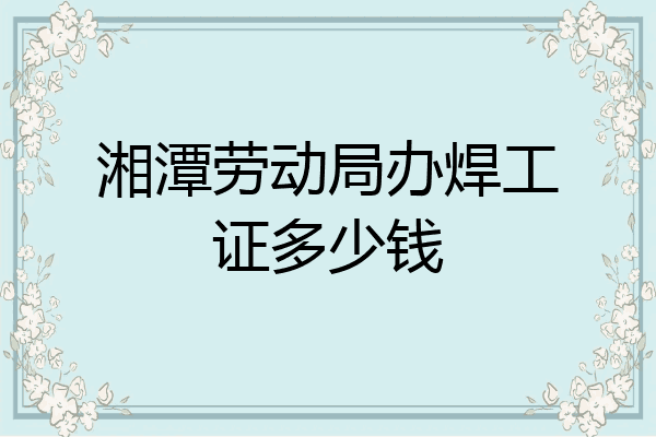湘潭劳动局办焊工证多少钱