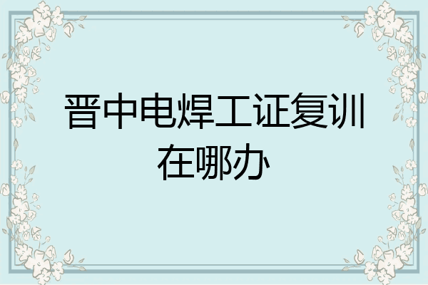 晋中电焊工证复训在哪办