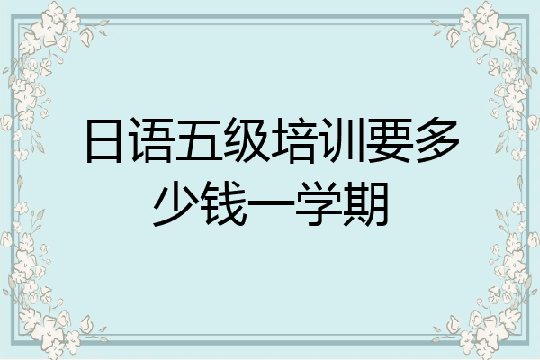日语五级培训要多少钱一学期