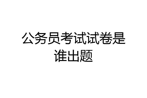 公务员考试试卷是谁出题