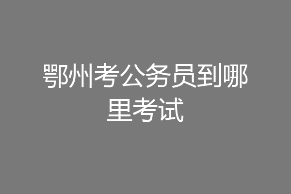 鄂州考公务员到哪里考试