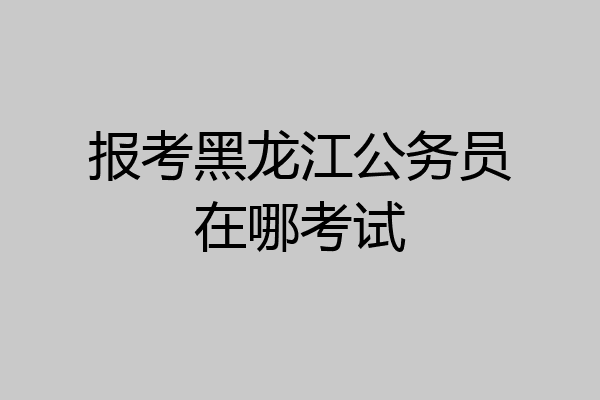 报考黑龙江公务员在哪考试