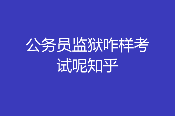 公务员监狱咋样考试呢知乎