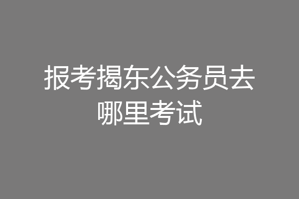 报考揭东公务员去哪里考试