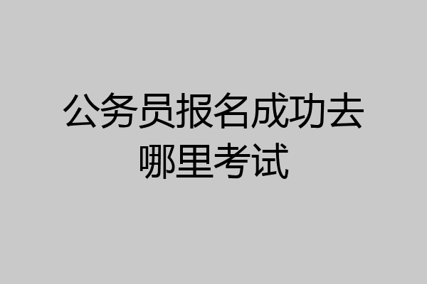 公务员报名成功去哪里考试