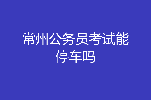 常州公务员考试能停车吗