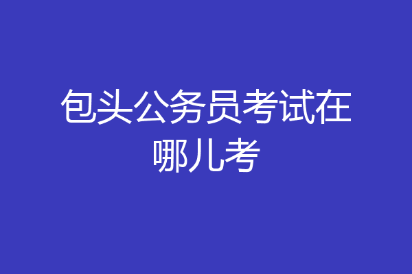 包头公务员考试在哪儿考