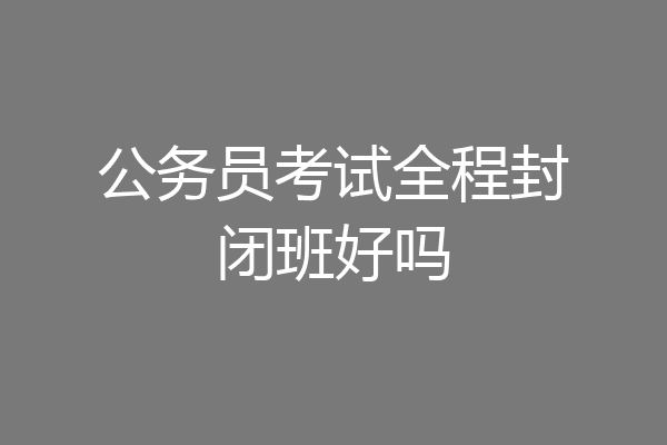 公务员考试全程封闭班好吗