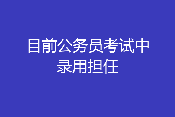 目前公务员考试中录用担任
