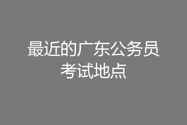 最近的广东公务员考试地点