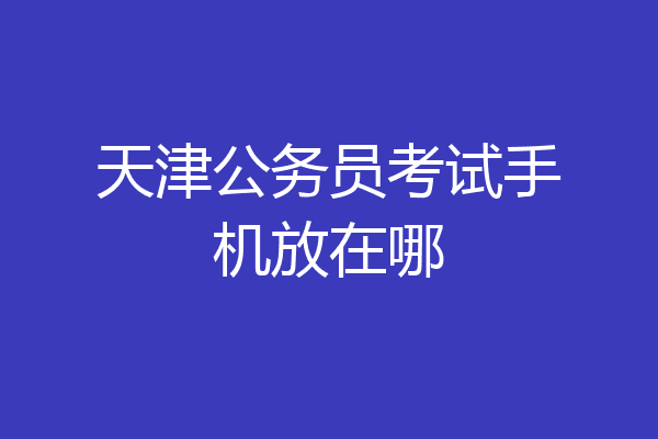 天津公务员考试手机放在哪