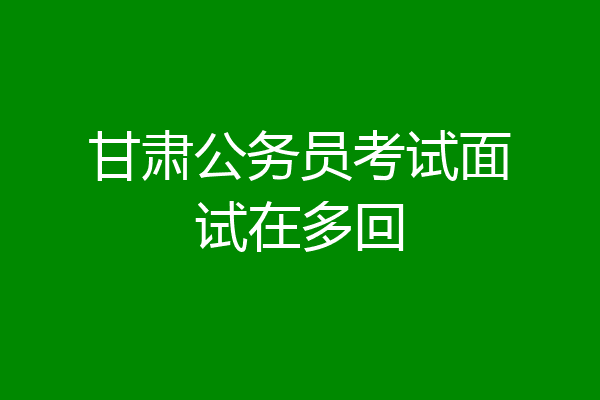 甘肃公务员考试面试在多回