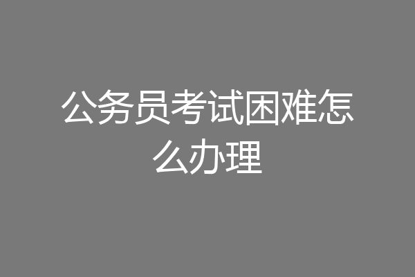 公务员考试困难怎么办理