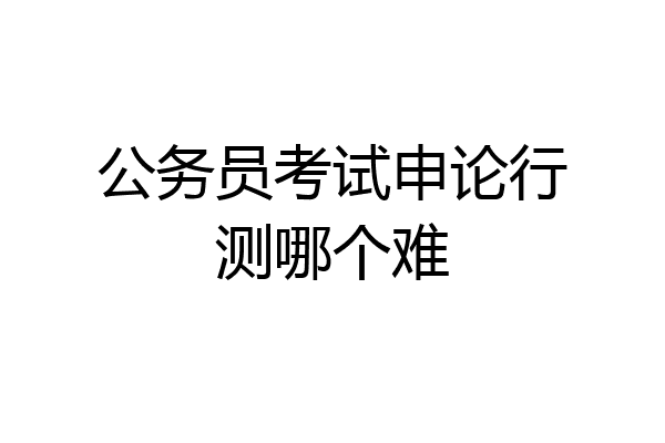 公务员考试申论行测哪个难