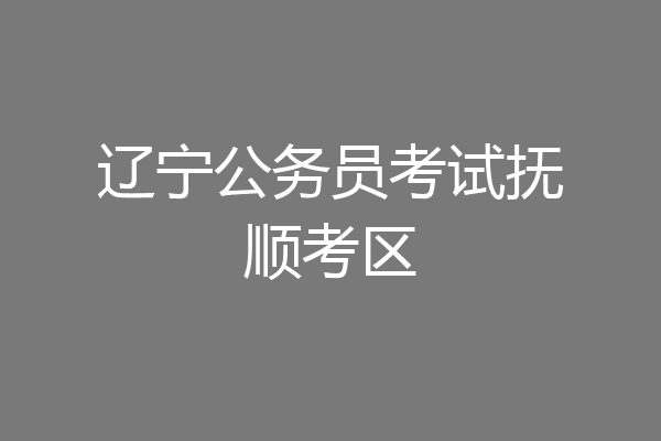辽宁公务员考试抚顺考区