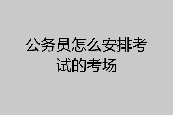 公务员怎么安排考试的考场