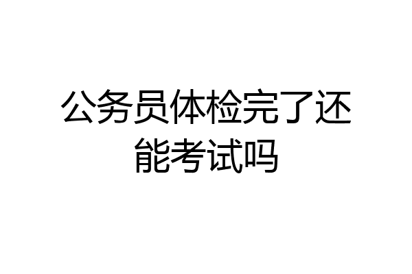 公务员体检完了还能考试吗