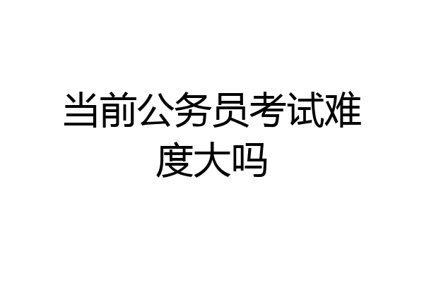当前公务员考试难度大吗