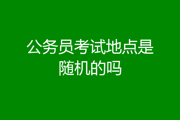 公务员考试地点是随机的吗