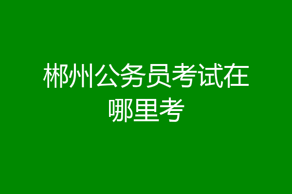 郴州公务员考试在哪里考
