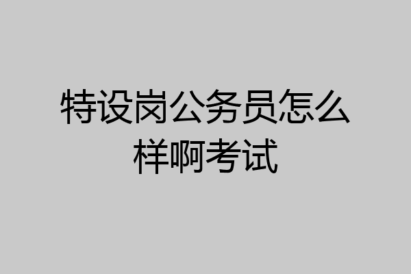 特设岗公务员怎么样啊考试