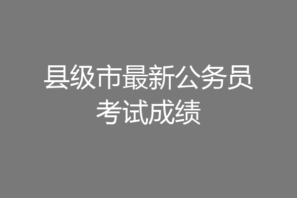 县级市最新公务员考试成绩