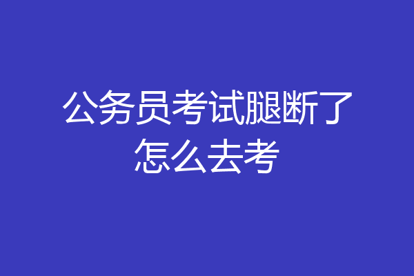 公务员考试腿断了怎么去考
